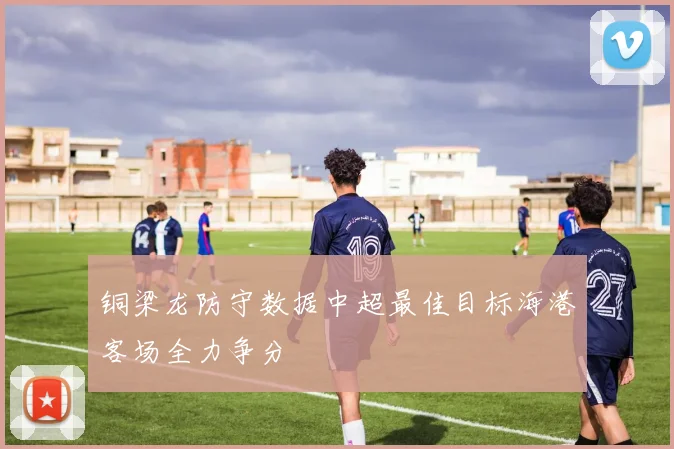 铜梁龙防守数据中超最佳目标海港客场全力争分